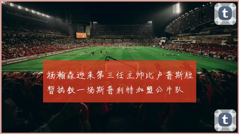 杨瀚森迎来第三任主帅比卢普斯短暂执教一场斯普利特加盟公牛队