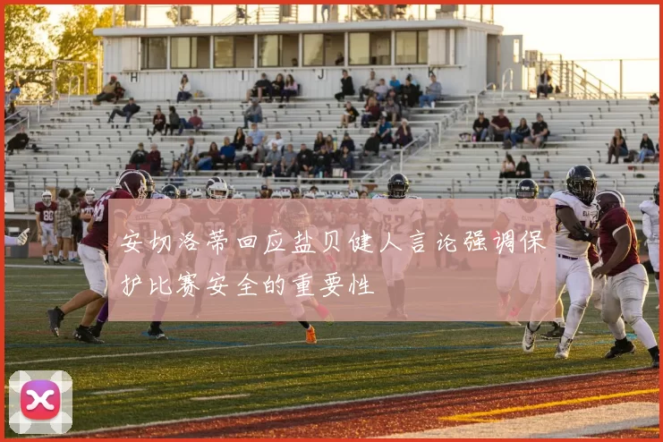 安切洛蒂回应盐贝健人言论强调保护比赛安全的重要性