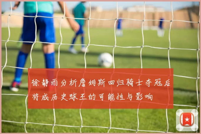 徐静雨分析詹姆斯回归骑士夺冠后将成历史球王的可能性与影响