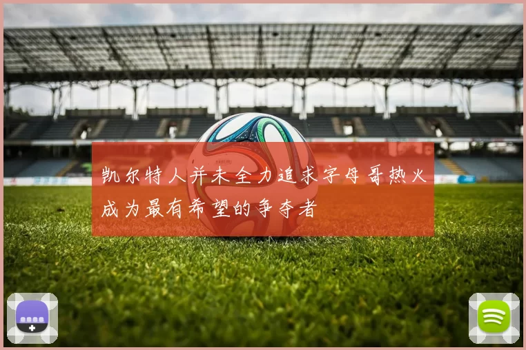 凯尔特人并未全力追求字母哥热火成为最有希望的争夺者