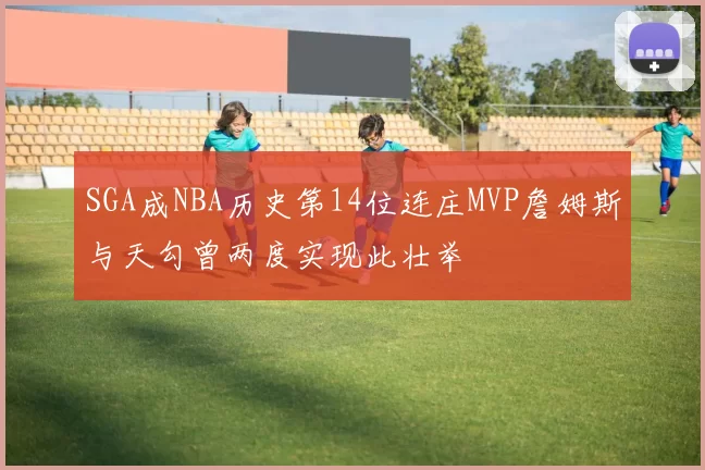 SGA成NBA历史第14位连庄MVP詹姆斯与天勾曾两度实现此壮举