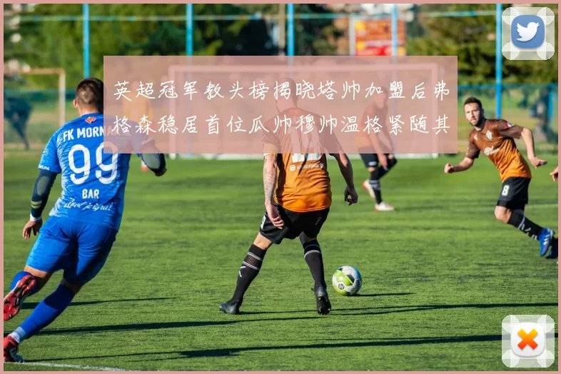 英超冠军教头榜揭晓塔帅加盟后弗格森稳居首位瓜帅穆帅温格紧随其后