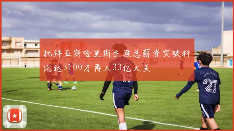 托拜亚斯哈里斯生涯总薪资突破科比达3100万再入33亿大关