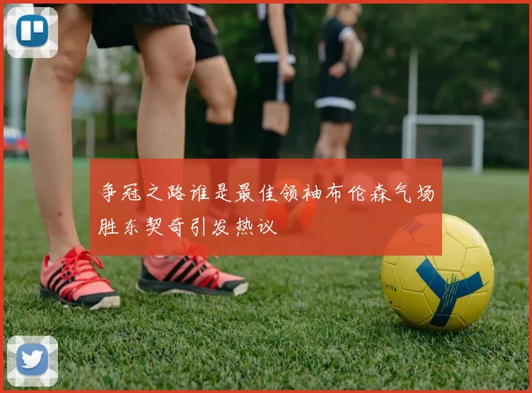 争冠之路谁是最佳领袖布伦森气场胜东契奇引发热议