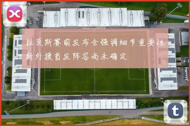 拉莫斯赛前发布会强调细节重要性新外援首发阵容尚未确定