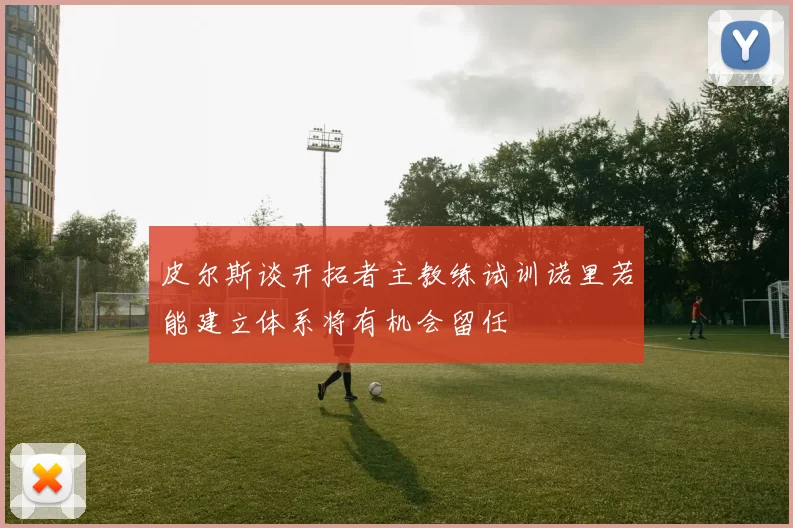 皮尔斯谈开拓者主教练试训诺里若能建立体系将有机会留任