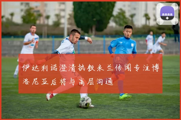 伊达利诺澄清执教米兰传闻专注博洛尼亚后将与高层沟通