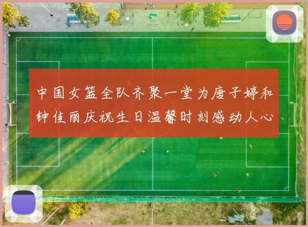 中国女篮全队齐聚一堂为唐子婷和钟佳丽庆祝生日温馨时刻感动人心
