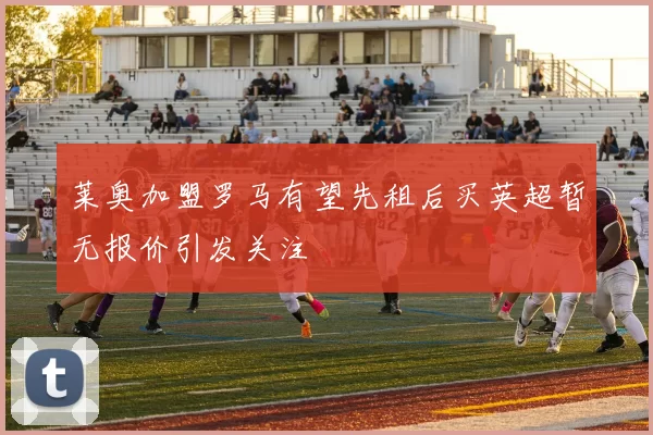 莱奥加盟罗马有望先租后买英超暂无报价引发关注