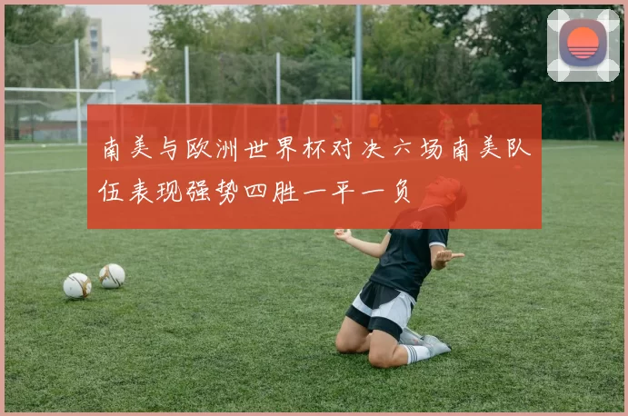 南美与欧洲世界杯对决六场南美队伍表现强势四胜一平一负