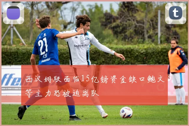 西汉姆联面临15亿镑资金缺口鲍文等主力恐被迫离队
