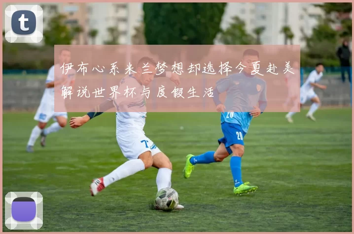 伊布心系米兰梦想却选择今夏赴美解说世界杯与度假生活