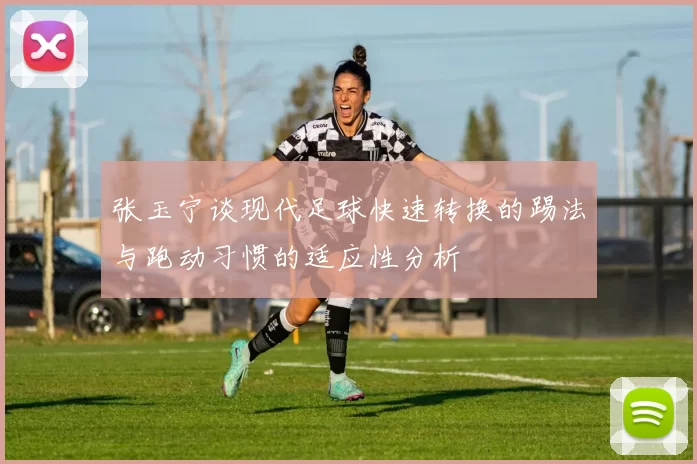 张玉宁谈现代足球快速转换的踢法与跑动习惯的适应性分析