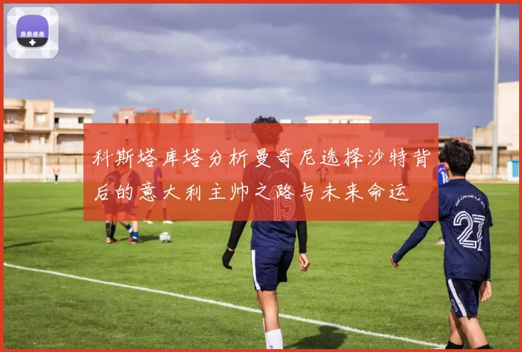 科斯塔库塔分析曼奇尼选择沙特背后的意大利主帅之路与未来命运