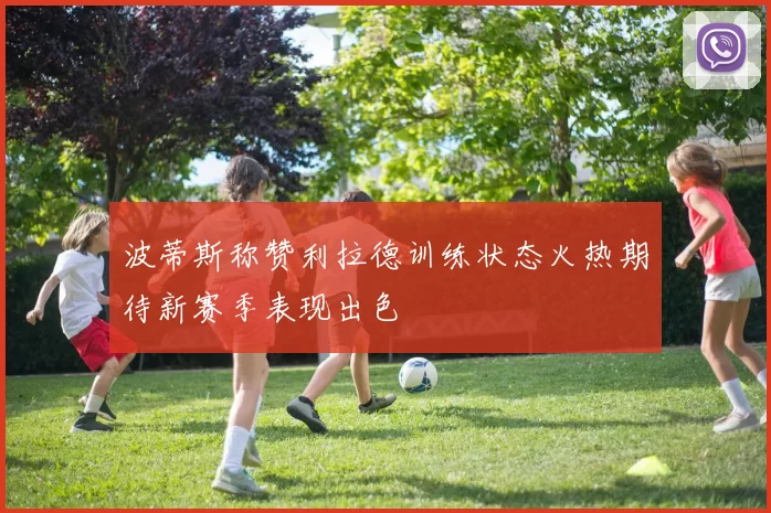 波蒂斯称赞利拉德训练状态火热期待新赛季表现出色
