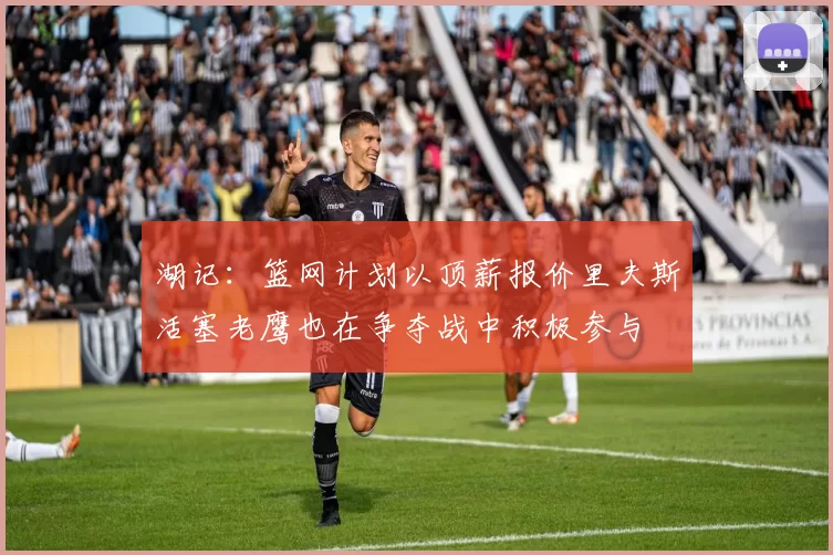湖记：篮网计划以顶薪报价里夫斯活塞老鹰也在争夺战中积极参与